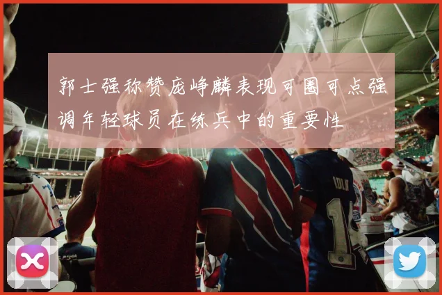 郭士强称赞庞峥麟表现可圈可点强调年轻球员在练兵中的重要性