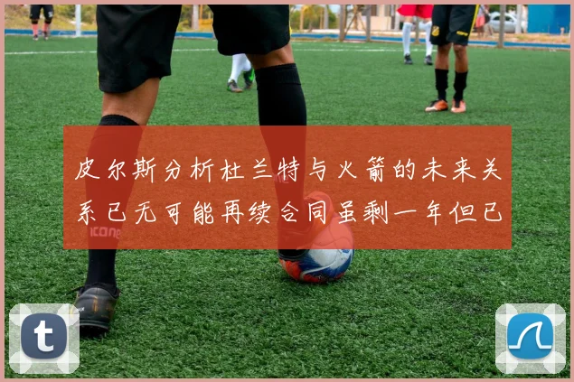 皮尔斯分析杜兰特与火箭的未来关系已无可能再续合同虽剩一年但已破裂