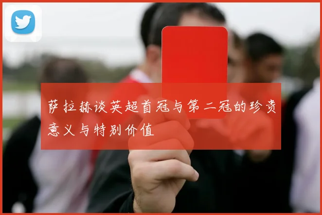 萨拉赫谈英超首冠与第二冠的珍贵意义与特别价值