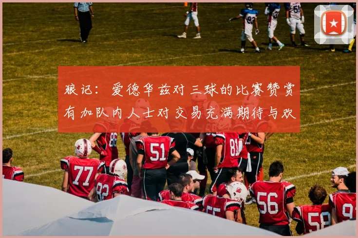 狼记：爱德华兹对三球的比赛赞赏有加队内人士对交易充满期待与欢欣