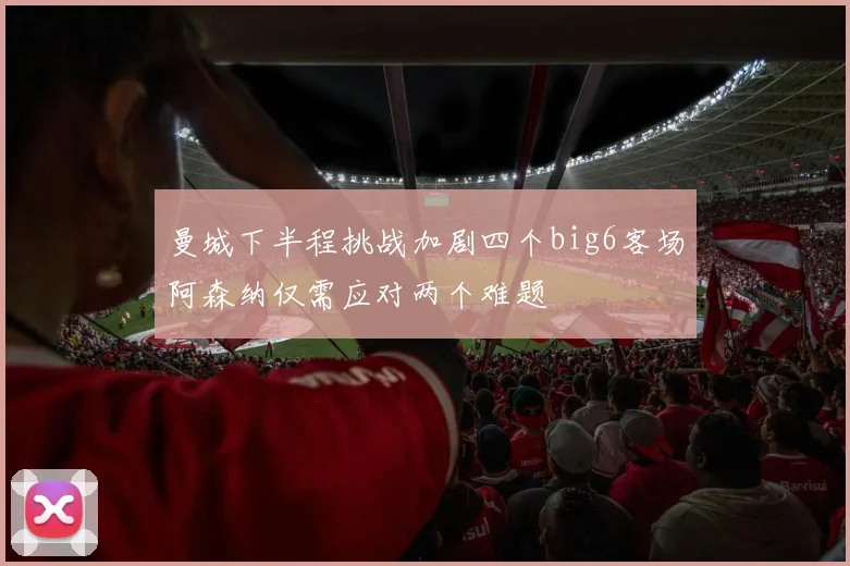 曼城下半程挑战加剧四个big6客场阿森纳仅需应对两个难题