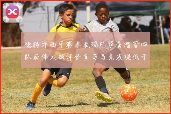 德转评西甲赛季表现巴萨黄潜等四队获伟大级评价皇马马竞表现低于预期