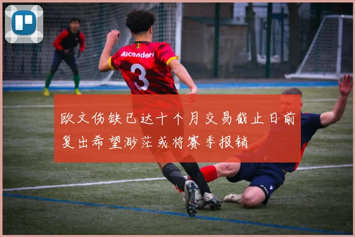 欧文伤缺已达十个月交易截止日前复出希望渺茫或将赛季报销