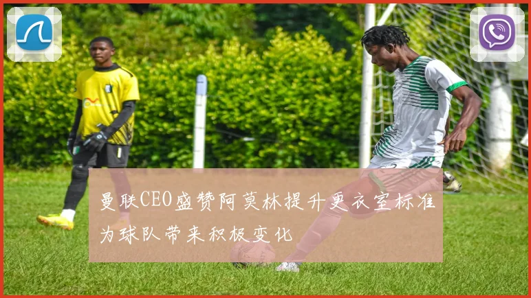 曼联CEO盛赞阿莫林提升更衣室标准为球队带来积极变化
