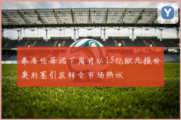 弗洛伦蒂诺下周将以15亿欧元报价奥利塞引发转会市场热议