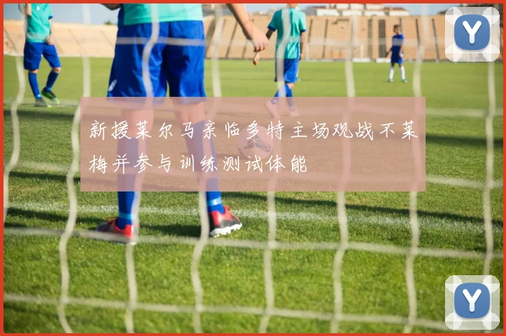 新援莱尔马亲临多特主场观战不莱梅并参与训练测试体能