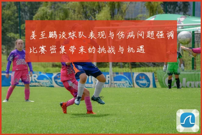 姜至鹏谈球队表现与伤病问题强调比赛密集带来的挑战与机遇