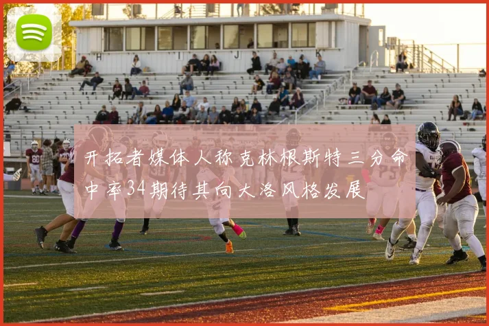 开拓者媒体人称克林根斯特三分命中率34期待其向大洛风格发展