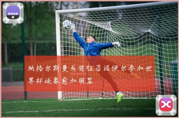 纳格尔斯曼或将征召诺伊尔参加世界杯迹象愈加明显