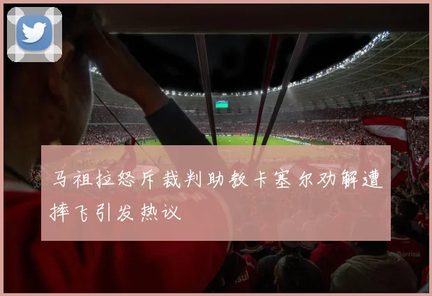 马祖拉怒斥裁判助教卡塞尔劝解遭摔飞引发热议