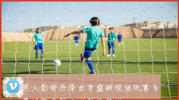 黑人影帝丹泽尔华盛顿现场观赛与詹姆斯亲密互动引发热议