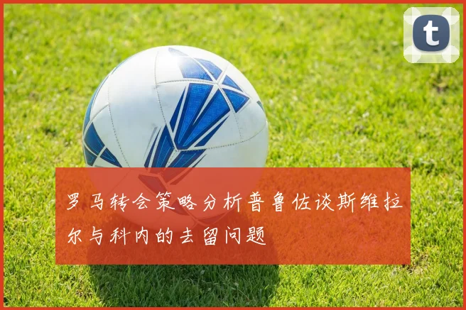 罗马转会策略分析普鲁佐谈斯维拉尔与科内的去留问题