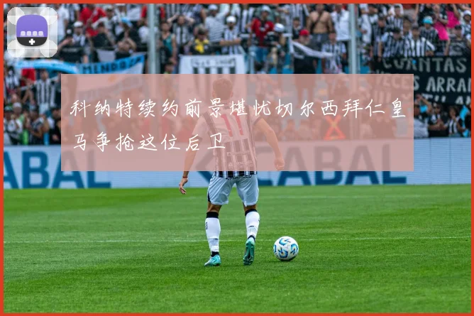 科纳特续约前景堪忧切尔西拜仁皇马争抢这位后卫