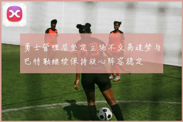 勇士管理层坚定立场不交易追梦与巴特勒继续保持核心阵容稳定