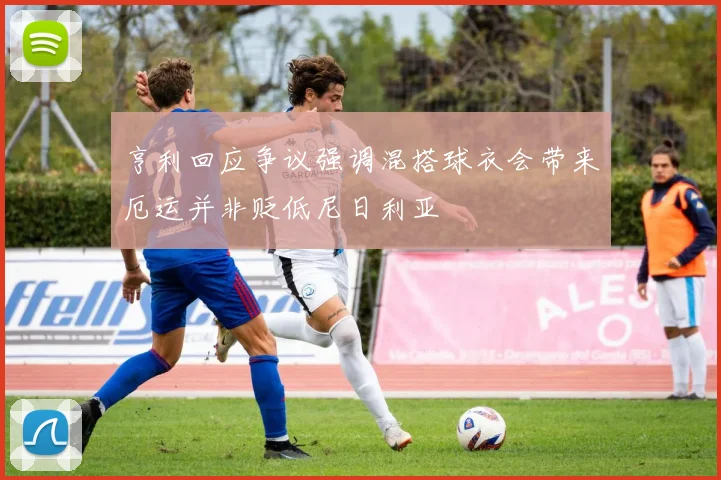 亨利回应争议强调混搭球衣会带来厄运并非贬低尼日利亚
