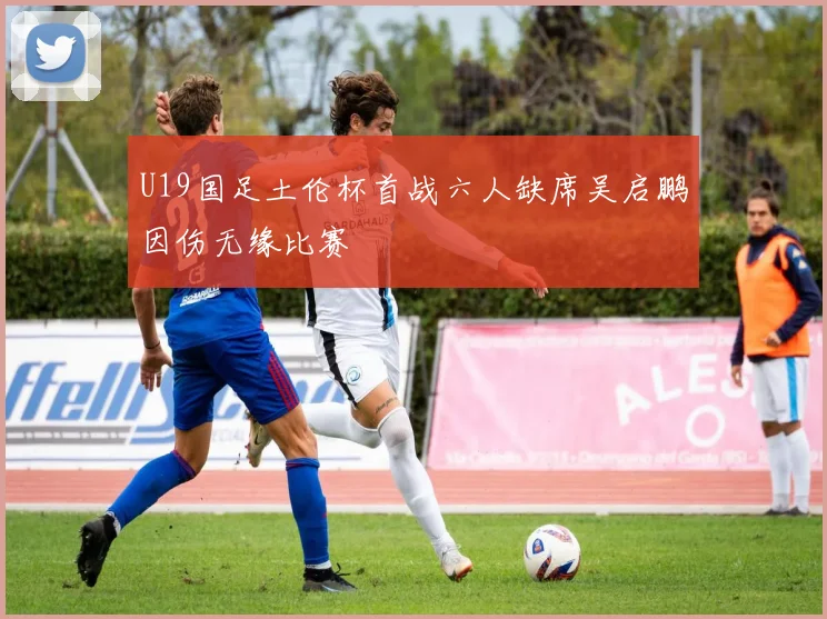 U19国足土伦杯首战六人缺席吴启鹏因伤无缘比赛