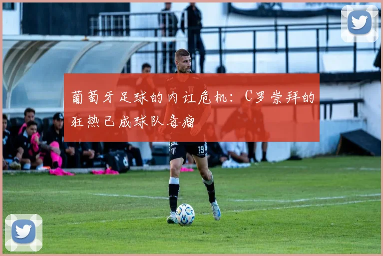 葡萄牙足球的内讧危机：C罗崇拜的狂热已成球队毒瘤