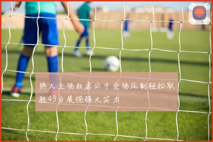 热火主场狂虐公牛全场压制轻松取胜43分展现强大实力