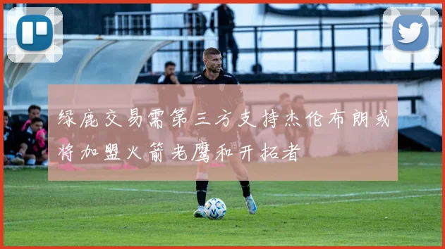 绿鹿交易需第三方支持杰伦布朗或将加盟火箭老鹰和开拓者
