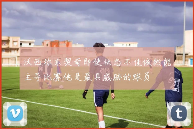 沃西称东契奇即使状态不佳依然能主导比赛他是最具威胁的球员