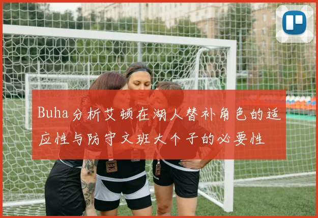 Buha分析艾顿在湖人替补角色的适应性与防守文班大个子的必要性