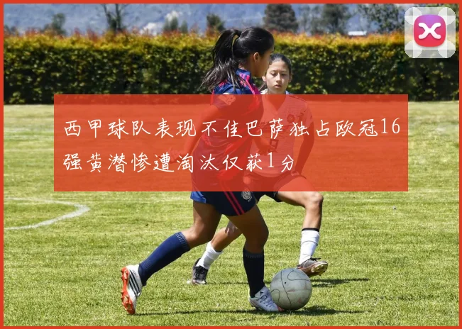西甲球队表现不佳巴萨独占欧冠16强黄潜惨遭淘汰仅获1分