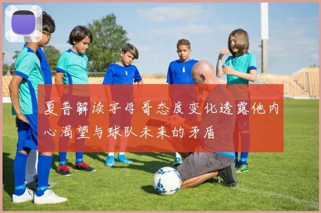 夏普解读字母哥态度变化透露他内心渴望与球队未来的矛盾