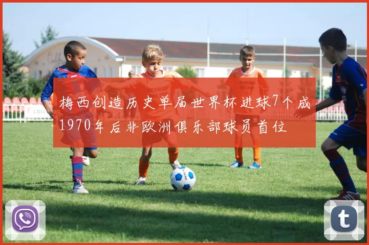 梅西创造历史单届世界杯进球7个成1970年后非欧洲俱乐部球员首位