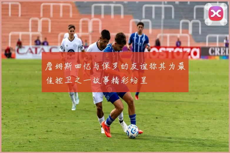 詹姆斯回忆与保罗的友谊称其为最佳控卫之一故事精彩纷呈