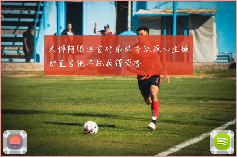 大博阿滕坦言对弟弟夺欧冠心生嫉妒直言他不配获得荣誉