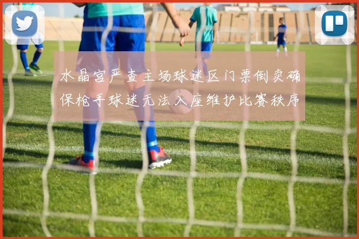 水晶宫严查主场球迷区门票倒卖确保枪手球迷无法入座维护比赛秩序
