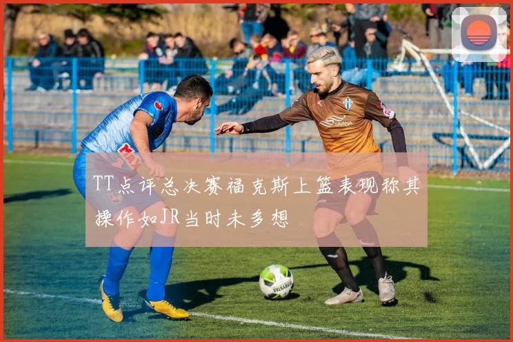TT点评总决赛福克斯上篮表现称其操作如JR当时未多想