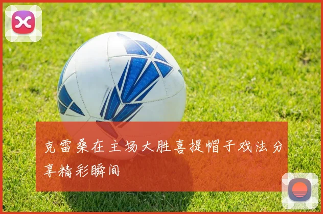 克雷桑在主场大胜喜提帽子戏法分享精彩瞬间