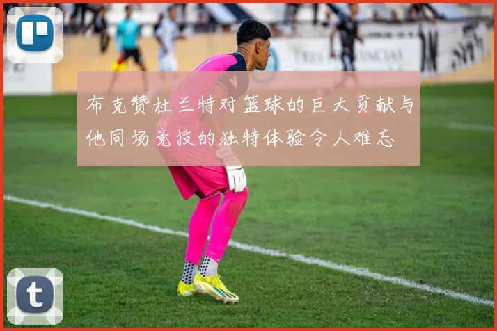 布克赞杜兰特对篮球的巨大贡献与他同场竞技的独特体验令人难忘
