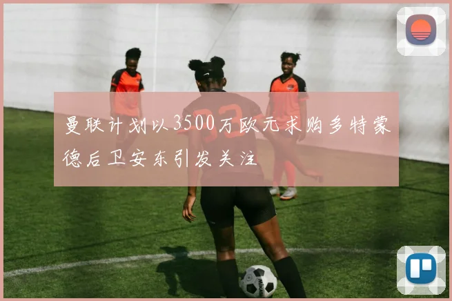 曼联计划以3500万欧元求购多特蒙德后卫安东引发关注