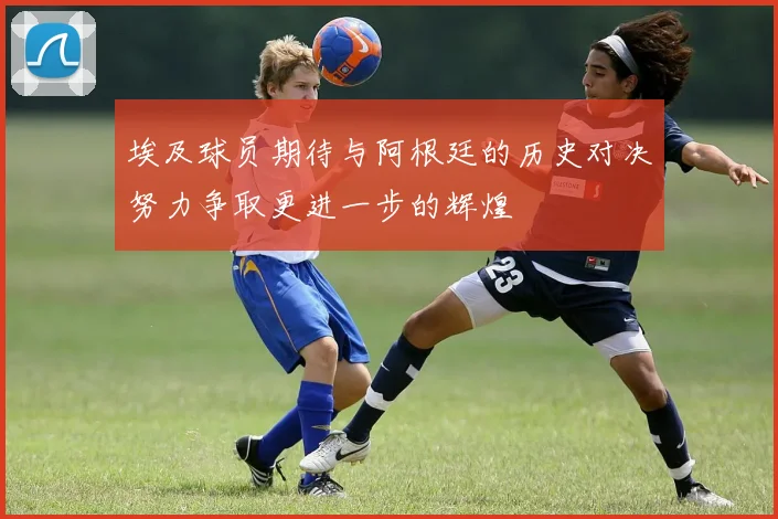 埃及球员期待与阿根廷的历史对决努力争取更进一步的辉煌